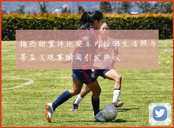 梅西甜蜜评论安东内拉晒生活照与蒂亚戈观赛瞬间引发热议