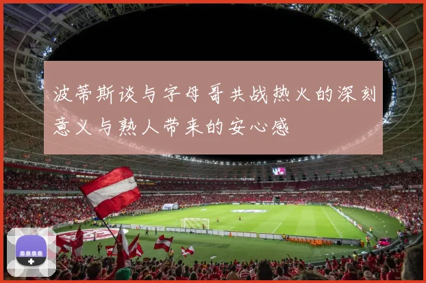 波蒂斯谈与字母哥共战热火的深刻意义与熟人带来的安心感