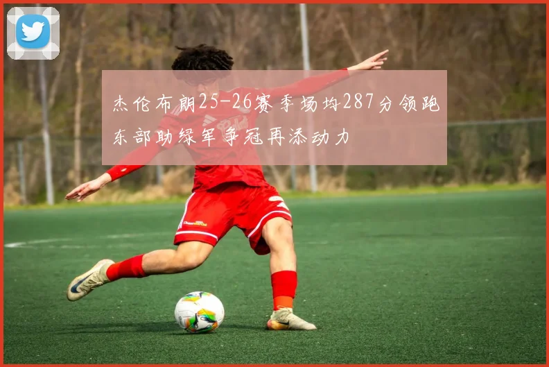 杰伦布朗25-26赛季场均287分领跑东部助绿军争冠再添动力