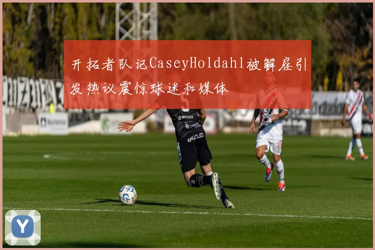 开拓者队记CaseyHoldahl被解雇引发热议震惊球迷和媒体