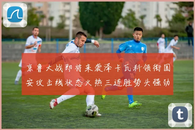 京鲁大战即将来袭泽卡瓦科领衔国安攻击线状态火热三连胜势头强劲