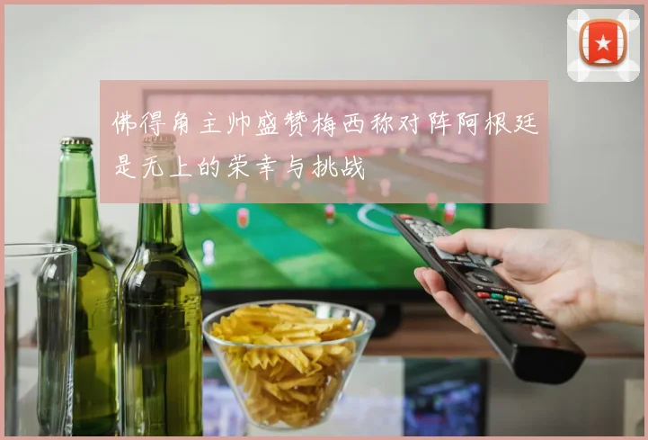佛得角主帅盛赞梅西称对阵阿根廷是无上的荣幸与挑战