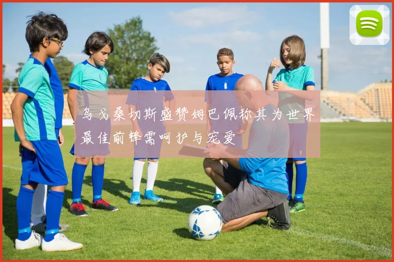 乌戈桑切斯盛赞姆巴佩称其为世界最佳前锋需呵护与宠爱