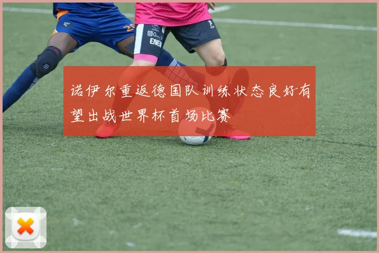 诺伊尔重返德国队训练状态良好有望出战世界杯首场比赛