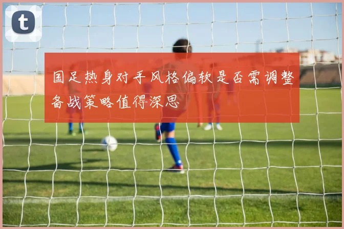 国足热身对手风格偏软是否需调整备战策略值得深思