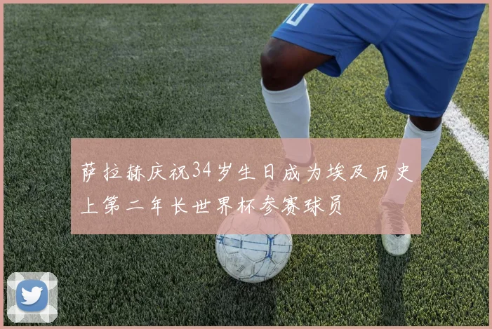 萨拉赫庆祝34岁生日成为埃及历史上第二年长世界杯参赛球员