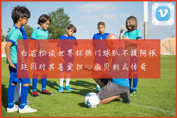 白岩松谈世界杯热门球队不提阿根廷因对其喜爱担心成贝利式传奇