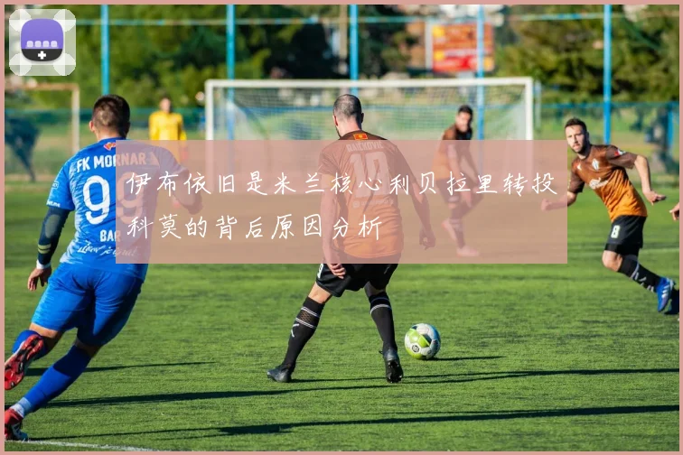 伊布依旧是米兰核心利贝拉里转投科莫的背后原因分析