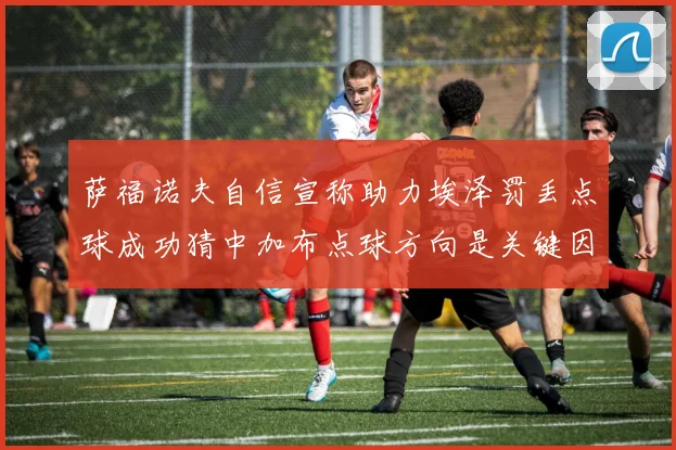 萨福诺夫自信宣称助力埃泽罚丢点球成功猜中加布点球方向是关键因素