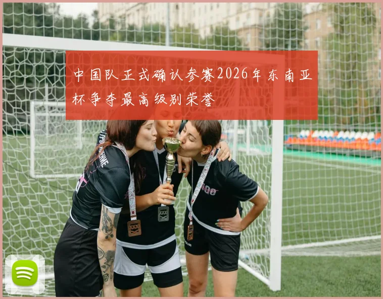 中国队正式确认参赛2026年东南亚杯争夺最高级别荣誉