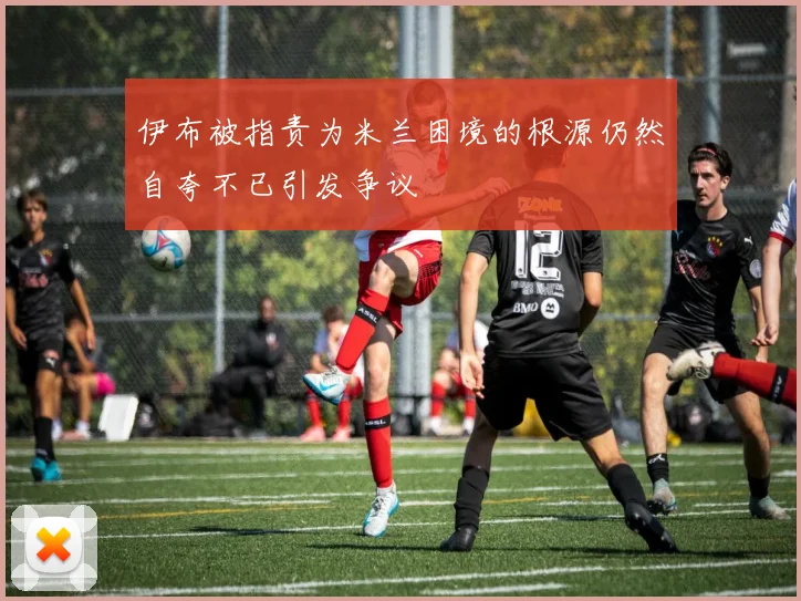 伊布被指责为米兰困境的根源仍然自夸不已引发争议