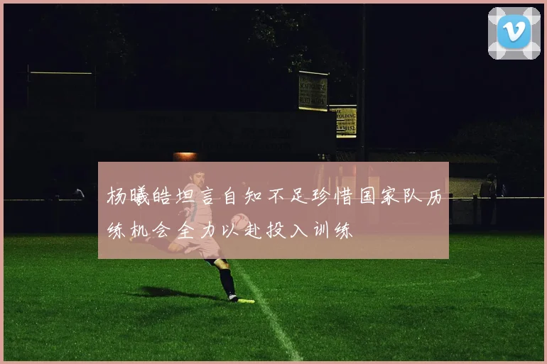 杨曦皓坦言自知不足珍惜国家队历练机会全力以赴投入训练