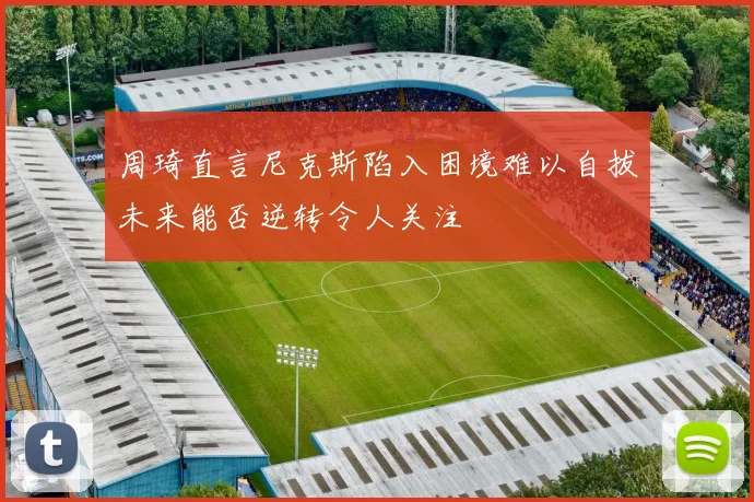 周琦直言尼克斯陷入困境难以自拔未来能否逆转令人关注